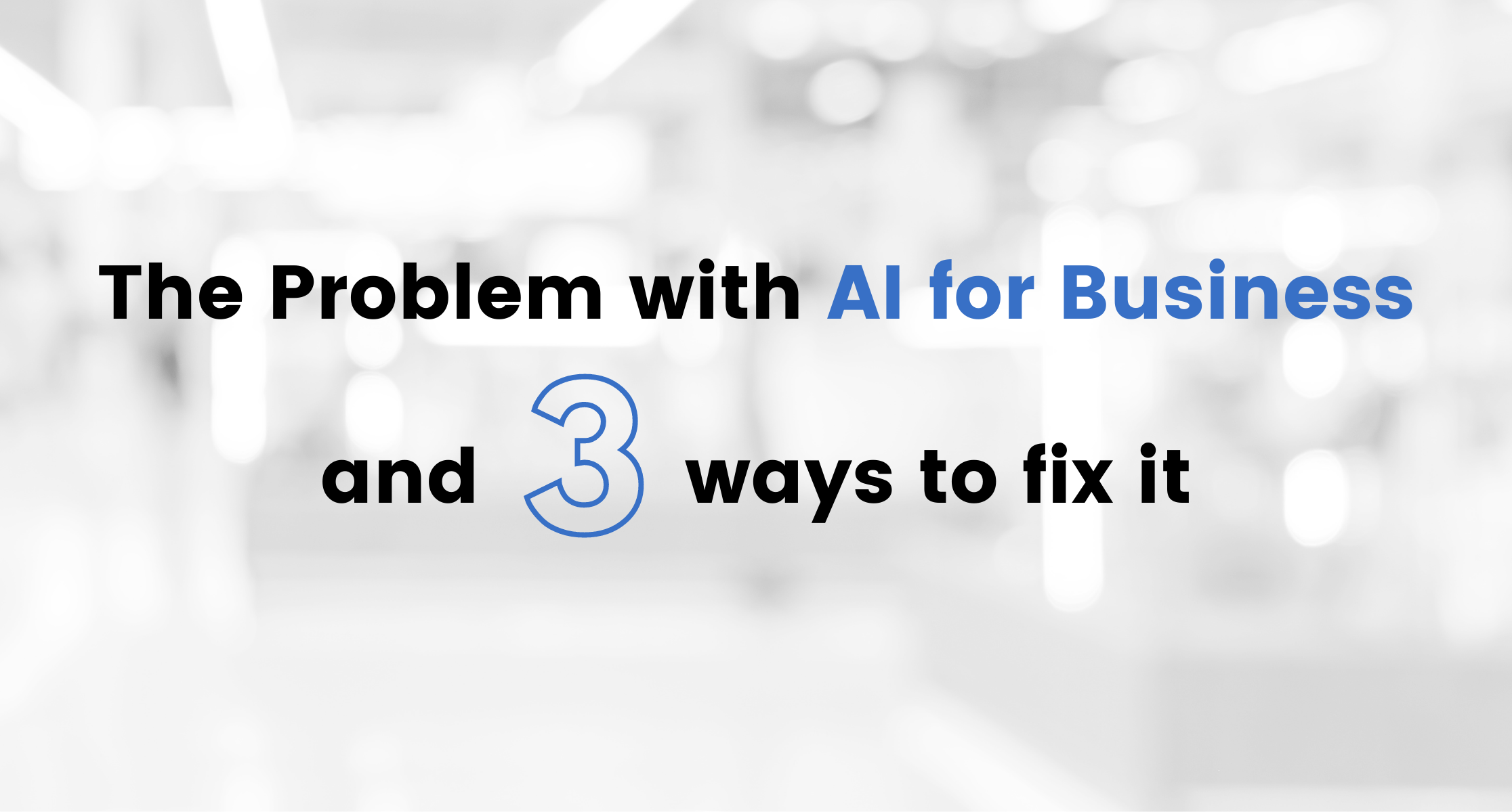The Problem with AI for Business (And Three Ways to Fix It)